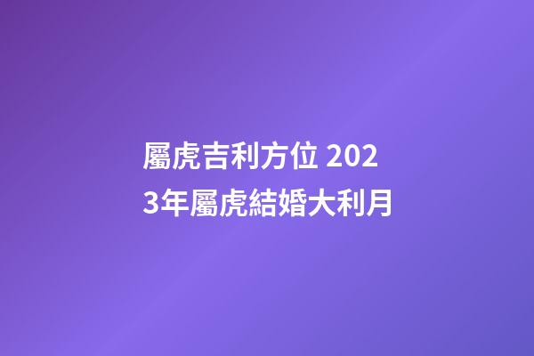 屬虎吉利方位 2023年屬虎結婚大利月